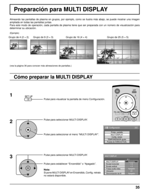 Page 3535
Alineando las pantallas de plasma en grupos, por ejemplo, como se ilustra más abajo, se puede mostrar una imagen 
ampliada en todas las pantallas juntas.
Para este modo de operación, cada pantalla de plasma tiene que ser preparada con un número de visualización para 
determinar su ubicación.
Pulse para seleccionar MULTI DISPLAY.
Pulse para seleccionar el menú “MULTI DISPLAY”.
Pulse para seleccionar MULTI DISPLAY.
Pulse para establecer “Encendido” o “Apagado”.
Nota:
Si pone MULTI DISPLAY en Encendido,...