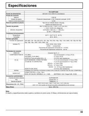 Page 5555
Especiﬁ caciones
TH-103PF10UK
Fuente de alimentación 
200-240 V CA, 50/60 Hz (monofásico)
Fuente de consumo
Máximo
1.550 W
Estado de espera
Protección desactivada 1,0 W, Protección activada  0,9 W
Estado de corriente desconectada0,5 W
Panel de pantalla de plasma
Tipo CA con método directo 103 pulg.,
relación de aspecto de 16:9
Tamaño de pantalla
89,5” (2.269 mm) (An.) × 50,5” (1.277 mm) (Al.) 
× 103,0” (2.604 mm) (diagonal)
(Número. de pixeles)
2.073.600 (1.920 (An.) × 1.080 (AI.))
[5.760 × 1.080...
