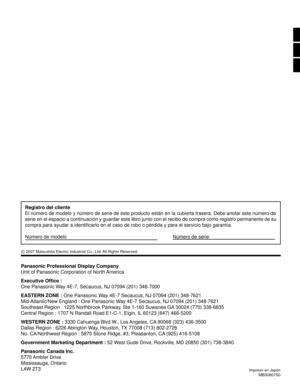 Page 56Panasonic Professional Display Company
Unit of Panasonic Corporation of North America
Executive Ofﬁ ce :
One Panasonic Way 4E-7, Secaucus, NJ 07094 (201) 348-7000
EASTERN ZONE : One Panasonic Way 4E-7 Secaucus, NJ 07094 (201) 348-7621
Mid-Atlantic/New England : One Panasonic Way 4E-7 Secaucus, NJ 07094 (201) 348-7621
Southeast Region : 1225 Northbrook Parkway, Ste 1-160 Suwanee GA 30024 (770) 338-6835
Central Region : 1707 N Randall Road E1-C-1, Elgin, IL 60123 (847) 468-5200
 
WESTERN ZONE : 3330...