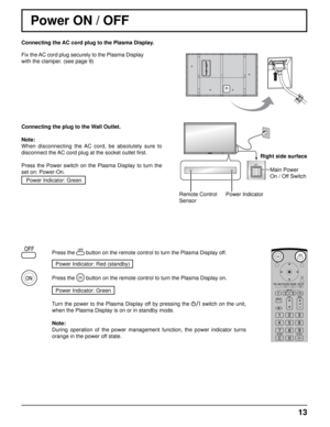 Page 13Connecting the AC cord plug to the Plasma Display.
Fix the AC cord plug securely to the Plasma Display 
with the clamper. (see page 9) 
13
Remote Control
SensorPower IndicatorRight side surface
Main Power 
On / Off Switch
Power ON / OFF
Connecting the plug to the Wall Outlet.
Note: 
When disconnecting the AC cord, be absolutely sure to 
disconnect the AC cord plug at the socket outlet  ﬁ rst.
Press the Power switch on the Plasma Display to turn the 
set on: Power-On. Power Indicator: Green
Press the...