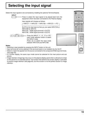 Page 15INPUT  MENU 
VOL 
ENTER/ 
+ /
- /
15
Selecting the input signal
Select the input signals to be connected by installing the optional Terminal Boards.
Press to select the input signal to be played back from the 
equipment which has been connected to the Plasma Display.
Input signals will change as follows:
Notes:
•  Selecting is also possible by pressing the INPUT button on the unit.
•  Input terminal will not be selected if the terminal board is not install\
ed into the SLOT.
•  Select to match the...