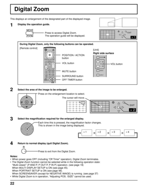 Page 222 
EXIT 
2 
1 
EXIT 
s1 
 s2 
 s3 
 s4 
INPUT MENU VOL
ENTER/
+/
-/
22
VOL button
MUTE button
SURROUND button
OFF TIMER button  POSITION / ACTION
buttonVOL button
[Unit]
Right side surface
Digital Zoom
This displays an enlargement of the designated part of the displayed ima\
ge.
Select the area of the image to be enlarged. Press on the enlargement location to select.
Return to normal display (quit Digital Zoom). Press to exit from the Digital Zoom.
Notes:
•  When power goes OFF (including “Off Timer”...