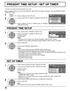 Page 3699:99MON
PRESENT  TIME SETUP
PRESENT  TIME OF DAY    MON  99:99SET
PRESENT  TIME OF DAY DAY
0:00
0:00
SET UP TIMER 
POWER OFF FUNCTION  POWER ON FUNCTION 
OFF 
OFF 
PRESENT  TIME OF DAY    99:99 
POWER OFF TIME POWER ON TIME
2/2 SET UP
MULTI DISPLAY SETUPMULTI PIP SETUPPORTRAIT SETUP
SET UP TIMER
PRESENT TIME SETUP
DISPLAY ORIENTATIONLANDSCAPE
36
PRESENT TIME SETUP / SET UP TIMER
PRESENT TIME SETUP
The timer can switch the Plasma Display ON or OFF.
Before attempting Timer Set, conﬁ  rm the PRESENT TIME...