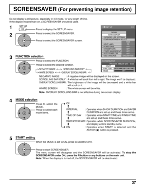 Page 371/2
SIGNAL
EXTENDED LIFE SETTINGS SCREENSAVER
PC
OFF
STANDBY SAVE OFF
POWER MANAGEMENTOFF
AUTO POWER OFF OFF
OSD LANGUAGE ENGLISH (
US )
COMPONENT/RGB-IN SELECT
RGB
INPUT LABEL
POWER SAVE
SET UP
SCREENSAVER 
START 
FUNCTION SCROLLING BAR ONLY
PRESENT  TIME OF DAY    99:99 
MODE OFF
37
Do not display a still picture, especially in 4:3 mode, for any length o\
f time.
If the display must remain on, a SCREENSAVER should be used.
FUNCTION selection
2
3 1
4
Press to display the SET UP menu.
Press to select the...