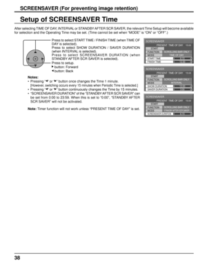 Page 38SCREENSAVER 
START 
FUNCTION 
MODE 
FINISH TIME  START TIME  SCROLLING BAR ONLY
TIME OF DAY 
6:15 
12:30 
PRESENT  TIME OF DAY    15:00
SCREENSAVER 
START 
FUNCTION 
MODE 
SAVER DURATION  SHOW DURATION  SCROLLING BAR ONLY
INTERVAL 
12:00
3:00
PRESENT  TIME OF DAY    15:00
SCREENSAVER 
START 
FUNCTION 
MODE 
SCREENSAVER DURATION
SCROLLING BAR ONLYSTANDBY AFTER SCR SAVER6:15 
PRESENT  TIME OF DAY    15:00
38
SCREENSAVER (For preventing image retention)
Setup of SCREENSAVER Time
After selecting TIME OF DAY,...