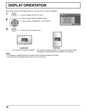 Page 4444
Sets the fan control and the display style of on-screen menu for vertica\
l installation.Press to display the SET UP menu.
Press to select DISPLAY ORIENTATION.
Press to select “LANDSCAPE” or “PORTRAIT”.
Press to exit from adjust mode
1
2
3
Notes:
•  If the display is installed vertically, the power switch should be located at the bottom.
•  Fan control will be switched when turning on the unit next time.
LANDSCAPE PORTRAIT
Fan control for horizontal installation. Fan control for vertical installation....