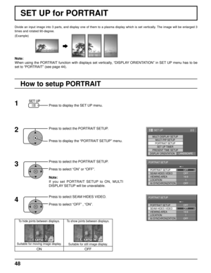 Page 4848
Divide an input image into 3 parts, and display one of them to a plasma \
display which is set vertically. The image will be enlarged 3 
times and rotated 90-degree.
SET UP for PORTRAIT
(Example)
Press to display the SET UP menu.
Press to select the PORTRAIT SETUP.
Press to display the “PORTRAIT SETUP” menu.
Press to select the PORTRAIT SETUP.
Press to select “ON” or “OFF”.
Note:
If you set PORTRAIT SETUP to ON, MULTI 
DISPLAY SETUP will be unavailable.
Press to select SEAM HIDES VIDEO.
Press to...