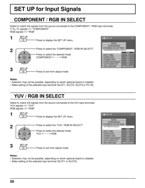 Page 501/2
PC
OFF
STANDBY SAVE
OFFPOWER MANAGEMENTOFF
AUTO POWER OFF OFF
OSD LANGUAGE ENGLISH (
US )
COMPONENT/RGB-IN SELECT
RGB
INPUT LABEL SIGNAL
SCREENSAVER
EXTENDED LIFE SETTINGS
POWER SAVE
SET UP
1/2
PC
OFF
STANDBY SAVE
OFFPOWER MANAGEMENTOFF
AUTO POWER OFF OFF
OSD LANGUAGE ENGLISH (
US )
YUV/RGB-IN SELECT
RGB
INPUT LABEL SIGNAL
SCREENSAVER
POWER SAVE
SET UP
EXTENDED LIFE SETTINGS
50
SET UP for Input Signals
COMPONENT / RGB IN SELECT
Select to match the signals from the source connected to the COMPONENT /...