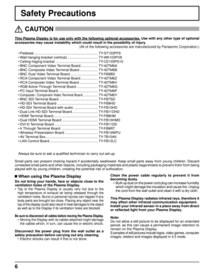 Page 66
Safety Precautions
This Plasma Display is for use only with the following optional accessor\
ies. Use with any other type of optional 
accessories may cause instability which could result in the possibility \
of injury.  
(All of the following accessories are manufactured by Panasonic Corpora\
tion.)
   CAUTION
 
 When using the Plasma Display
Do not bring your hands, face or objects close to the 
ventilation holes of the Plasma Display.
• 
Top of the Plasma Display is usually very hot due to the 
high...