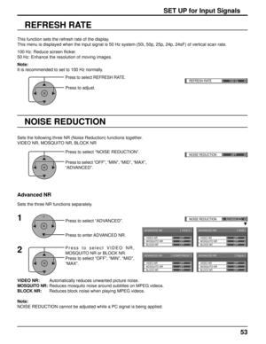 Page 53REFRESH RATE100 Hzq
ADVANCED NR [ 
VIDEO  ]
MOSQUITO NRVIDEO NR
BLOCK NROFF OFF
OFF
ADVANCED NR
[ 
Digital  ]
MOSQUITO NRVIDEO NR
BLOCK NROFF OFF
OFF
ADVANCED NR
[ 
COMPONENT  ]
MOSQUITO NRVIDEO NR
BLOCK NROFF OFF
OFF
ADVANCED NR
[ 
RGB  ]
MOSQUITO NRVIDEO NR
BLOCK NROFF OFF
OFF
()NOISE REDUCTION
OFF 
()NOISE REDUCTIONADVANCED
53
VIDEO NR:        Automatically reduces unwanted picture noise.
MOSQUITO NR: Reduces mosquito noise around subtitles on MPEG videos.
BLOCK NR:       Reduces block noise when...