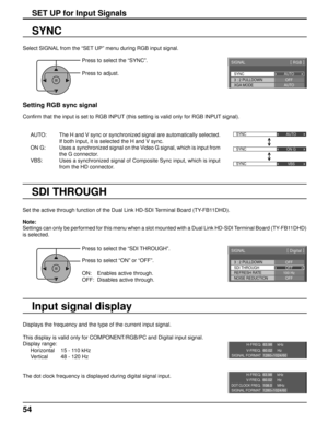 Page 54SYNC
SIGNAL[ 
RGB  ]
3 : 2 PULLDOWN
XGA MODE AUTO
OFF
AUTO
SYNC  AUTO 
SYNC  ON G 
SYNC  VBS 
H-FREQ.
V- F R E Q .kHz
Hz
63.98
60.02
SIGNAL FORMAT 1280×1024/60
H-FREQ.
V- F R E Q . kHz
Hz
63.98
60.02
DOT CLOCK FREQ.MHz
108.0
SIGNAL FORMAT 1280×1024/60
3 : 2 PULLDOWN
SIGNAL
OFFSDI THROUGH OFF
[ 
Digital  ] 
NOISE REDUCTION
OFF
REFRESH RATE
100 Hz
54
SET UP for Input Signals
Select SIGNAL from the “SET UP” menu during RGB input signal.
SYNC
Setting RGB sync signal
Conﬁ rm that the input is set to RGB INPUT...