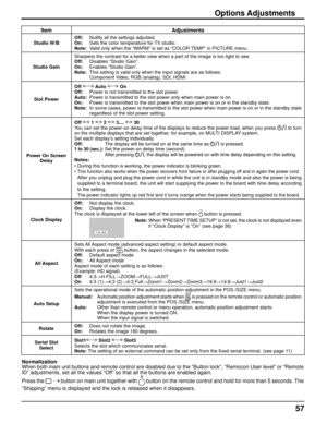 Page 5757
ItemAdjustments
Studio W/BOff:  Nullify all the settings adjusted.
On:  Sets the color temperature for TV studio.
Note:  Valid only when the “WARM” is set as “COLOR TEMP” in PICTURE menu.
Studio Gain Sharpens the contrast for a better view when a part of the image is too \
light to see.
Off:  Disables “Studio Gain”.
On:  Enables “Studio Gain”.
Note:  This setting is valid only when the input signals are as follows:
    Component Video, RGB (analog), SDI, HDMI
Slot Power Off 
 Auto  On 
Off:  Power is...