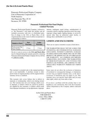 Page 66Panasonic Professional Display Company
Unit of Panasonic Corporation of 
North America 
One Panasonic Way 1F-10
Secaucus, NJ  07094Panasonic Professional Flat Panel DisplayLimited Warranty
Models or Parts Part
Warranty Labor
Warranty
Professional Flat 
Panel Display
LIMITS AND  EXCLUSIONS
There are no express warranties except as listed above.
THE WARRANTOR SHALL NOT BE LIABLE FOR 
INCIDENTAL OR CONSEQUENTIAL DAMAGES 
(INCLUDING, WITHOUT LIMITION, DAMAGE 
TO DISCS) RESULTING FROM THE USE OF THIS...