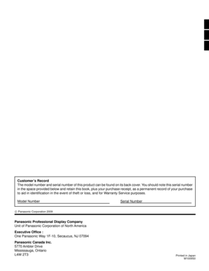 Page 69M1009S0
Panasonic Professional Display Company
Unit of Panasonic Corporation of North America
Executive Ofﬁ ce :
One Panasonic Way 1F-10, Secaucus, NJ 07094
Panasonic Canada Inc.
5770 Ambler  Drive
Mississauga, Ontario
L4W 2T3
Customer’s Record
The model number and serial number of this product can be found on its b\
ack cover. You should note this serial number 
in the space provided below and retain this book, plus your purchase rec\
eipt, as a permanent record of your purchase 
to aid in identi ﬁ...