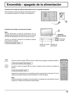 Page 13Conexión de la clavija del cable de alimentación de CA a la pantalla de plasma.
Fije ﬁ rmemente la clavija del cable de alimentación de CA 
en la pantalla de plasma con el  ﬁ jador. (vea la página 9) 
13
Sensor del mando 
a distancia Indicador de 
alimentaciónSuperﬁ
 cie 
lateral derecha
Interruptor 
principal
Encendido / apagado de la alimentación
Conexión de la clavija a una toma de corriente.
Nota: 
Cuando desconecte el cable de alimentación de CA, 
asegúrese absolutamente de desconectar primero la...