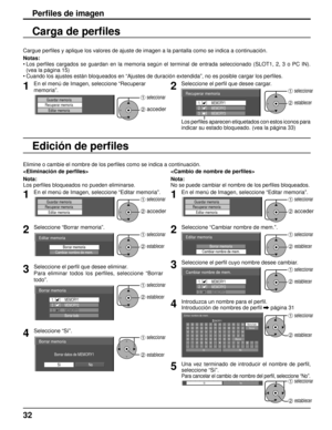 Page 32Perﬁ les de imagen
Cargue per ﬁ les y aplique los valores de ajuste de imagen a la pantalla como se indi\
ca a continuación.
Notas:
•   Los perﬁ  les cargados se guardan en la memoria según el terminal de entrada se\
leccionado (SLOT1, 2, 3 o PC IN). 
(vea la página 15)
• Cuando los ajustes están bloqueados en “Ajustes de duración ext\
endida”, no es posible cargar los per ﬁ les.
1En el menú de Imagen, seleccione “Recuperar 
memoria”.
Guardar memoria
Recuperar memoria
Editar memoria1 seleccionar
2...