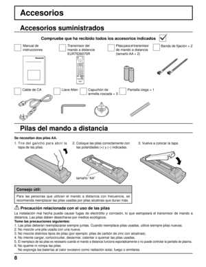 Page 8+ + 
- 
- 
8
Accesorios
Se necesitan dos pilas AA.
2. 
Coloque las pilas correctamente con 
las polaridades (+) y (–) indicadas.3. Vuelva a colocar la tapa.
Accesorios suministrados
Compruebe que ha recibido todos los accesorios indicados
Pilas del mando a distancia
tamaño “AA”
1. Tire del gancho para abrir la 
tapa de las pilas.
  Precaución relacionada con el uso de las pilas
La instalación mal hecha puede causar fugas de electrólito y corro\
sión, lo que estropeará el transmisor de mando a 
distancia....
