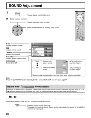 Page 2626
0
0
0
SOUND
NORMALNORMALIZE
OFF TREBLE
BALANCEBASS
0
MID
SURROUND
MAIN AUDIO OUT (PIP)
SOUND Adjustment
MUTE
BASS
Adjusts low pitch sounds
MID
Adjusts normal sounds
TREBLE
Adjusts pitch sounds
BALANCE
Adjusts left and right volumes
SURROUND
Select On or Off
Note:
Press the SURROUND button to directly turn the surround effect ON and OFF. (see page 14)
1
Press to display the SOUND menu.
Press to select the menu to adjust.
Select the desired level by listening to the sound.
2Select to adjust each item....