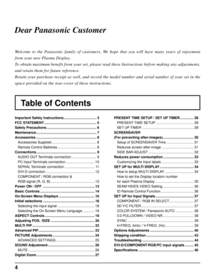 Page 44
Table of Contents Dear Panasonic Customer
Welcome to the Panasonic family of customers. We hope that you will have many years of enjoyment 
from your new Plasma Display.
To obtain maximum benefit from your set, please read these Instructions before making any adjustments, 
and retain them for future reference.
Retain your purchase receipt as well, and record the model number and serial number of your set in the 
space provided on the rear cover of these instructions.
Important Safety Instructions...