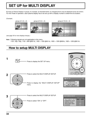 Page 3434
By lining up Plasma Displays in groups, for example, as illustrated below, an enlarged picture may be displayed across all screens.
For this mode of operation, each plasma display has to be set up with a Display number to determine its location.
Press to display the SET UP menu.
Press to select the MULTI DISPLAY SETUP.
Press to display the “MULTI DISPLAY SETUP” 
menu.
Press to select the MULTI DISPLAY SETUP.
Press to select “ON” or “OFF”.
How to setup MULTI DISPLAY
group of 16 (4 × 4) group of 4 (2 ×...