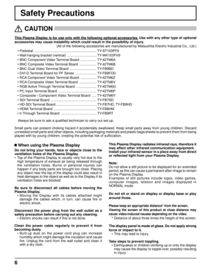 Page 66
Safety Precautions
This Plasma Display is for use only with the following optional accessories. Use with any other type of optional 
accessories may cause instability which could result in the possibility of injury. 
(All of the following accessories are manufactured by Matsushita Electric Industrial Co., Ltd.)
   
CAUTION
 
 When using the Plasma Display
Do not bring your hands, face or objects close to the 
ventilation holes of the Plasma Display.
•  Top of the Plasma Display is usually very hot due...