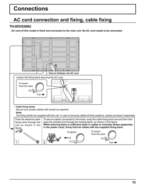 Page 11
11
Connections
AC cord connection and ﬁ xing, cable  ﬁ xing
TH-85VX200U
1 2 
 Note:  
 
Two  ﬁ xing bands are supplied with this unit. In case of securing cables at th\
ree positions, please purchase it separately.
– How to Unfasten the AC cord
– Cable  ﬁ xing bands
Secure any excess cables with bands as required.
AC cord of this model is 
ﬁ xed and connected to the main unit. No AC cord needs to be connected.
Pass the attached cable 
ﬁ  xing band through the 
clip as shown in the 
ﬁ  gure.  To secure...