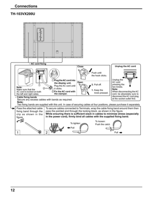 Page 12
12
Connections
1 2 
TH-103VX200U
To secure cables connected to Terminals, wrap the cable ﬁ xing band around them then 
pass the pointed end through the locking block, as shown in the  ﬁ gure.
While ensuring there is suf ﬁ cient slack in cables to minimize stress (especially 
in the power cord),  ﬁ rmly bind all cables with the supplied  ﬁ xing band.
 Note:
 
 
Two  ﬁ xing bands are supplied with this unit. In case of securing cables at fo\
ur positions, please purchase it separately.
– Cable  ﬁ xing...