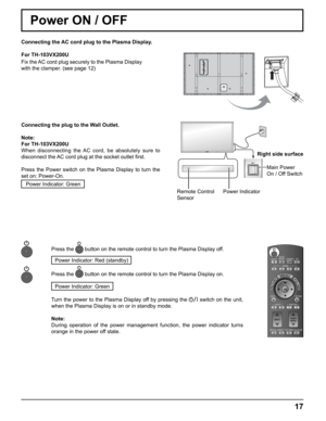 Page 17
Connecting the AC cord plug to the Plasma Display.
For TH-103VX200U
Fix the AC cord plug securely to the Plasma Display 
with the clamper. (see page 12) 
Remote Control
SensorPower IndicatorRight side surface
Main Power 
On / Off Switch
Connecting the plug to the Wall Outlet.
Note: 
For TH-103VX200U
When disconnecting the AC cord, be absolutely sure to 
disconnect the AC cord plug at the socket outlet  ﬁ rst.
Press the Power switch on the Plasma Display to turn the 
set on: Power-On. Power Indicator:...