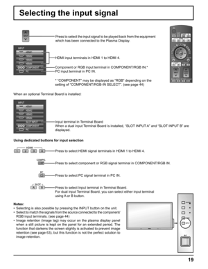 Page 19
19
Selecting the input signal
Press to select the input signal to be played back from the equipment 
which has been connected to the Plasma Display.
HDMI input terminals in HDMI 1 to HDMI 4.
Component or RGB input terminal in COMPONENT/RGB IN.*
PC input terminal in PC IN.
* “COMPONENT” may be displayed as “RGB” depending on the 
setting of “COMPONENT/RGB-IN SELECT”. (see page 44)
Input terminal in Terminal Board
When a dual input Terminal Board is installed, “SLOT INPUT A” and “SLOT INPUT B” are...