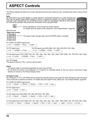 Page 22
ENTER/ 
Right side surface
22
ASPECT Controls
The Plasma Display will allow you to enjoy viewing the picture at its ma\
ximum size, including wide screen cinema format 
picture.Press repeatedly to move through the aspect options:
For details about the aspect mode, please see “List of Aspect Modes” (page 64). 
The aspect mode changes each time the ENTER button is pressed.
[For 3D images]
The aspect is ﬁ xed as “FULL” and you cannot switch.
[from the unit] Note: 
Be aware that if you put the display in a...