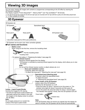 Page 23
23
Viewing 3D images
You can enjoy viewing 3D images with contents or programmes corresponding\
 to the 3D effect by wearing the 
3D Eyewear (supplied).
This display supports “Frame Sequential*
1”, “Side by Side*2” and “Top and Bottom*3” 3D formats.
*1:  The 3D format that the images for the left and right eyes are recorded w\
ith the high de ﬁ nition quality and alternately played back*
2,  *
3: Other available 3D formats
3D Eyewear set
3D Eyewear Specialised band
Nose pad A Nose pad B 3D Eyewear case...