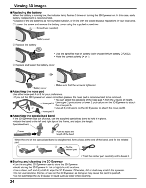 Page 24
24
Replacing the battery■
     When the battery is running low, the indicator lamp  ﬂ ashes 5 times on turning the 3D Eyewear on. In this case, early 
battery replacement is recommended.
    • 
 Dispose of the old batteries as non-burnable rubbish, or in line with th\
e waste disposal regulations in your local area.
   Loosen the screw and remove the battery cover using the supplied screwdr\
iver
Screwdriver (supplied)
Battery cover
   Replace the battery
•  Use the speci ﬁ ed type of battery...