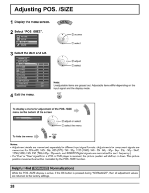 Page 28
28
Adjusting POS. /SIZE
1Display the menu screen.
2Select “POS. /SIZE”.
SET UP
POS. /SIZE
SOUND PICTURE
2  access
1  select
3Select the item and set.
2   adjust
1   select
1:1 PIXEL MODE H-POS
0 0 0
H-SIZE
AUTO SETUP
NORMALIZE
V-POS 0
V-SIZE
0
DOT CLOCK
0
0
CLOCK PHASE
CLAMP POSITIONOFF
UNDER SCAN OFF
4Exit the menu.
Notes:
•  Adjustment details are memorized separately for different input signal formats. (Adjustments for component signals are  memorized for 525 (480) / 60i · 60p, 625 (575) / 50i · 50p,...