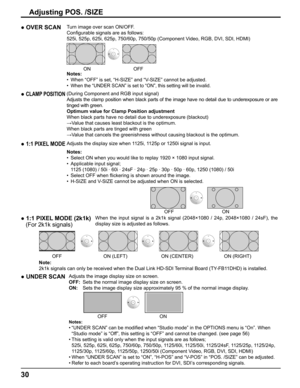 Page 30
30
Adjusting POS. /SIZE
● 1:1 PIXEL MODEAdjusts the display size when 1125i, 1125p or 1250i signal is input.
Notes:
•  Select ON when you would like to replay 1920 × 1080 input signal.
•  Applicable input signal;
  1125 (1080) / 50i · 60i · 24sF · 24p · 25p · 30p · 50\
p · 60p, 1250 (1080) / 50i
•  Select OFF when  ﬂ ickering is shown around the image.
•  H-SIZE and V-SIZE cannot be adjusted when ON is selected.
 OFF ON
●  CLAMP POSITION(During Component and RGB input signal)
Adjusts the clamp position...