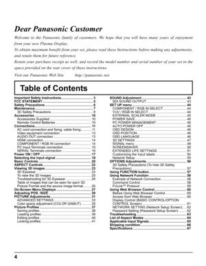 Page 4
4
Table of Contents
Dear Panasonic Customer
Welcome to the Panasonic family of customers. We hope that you will have many years of enjoyment 
from your new Plasma Display.
To obtain maximum benefit from your set, please read these Instructions before making any adjustments, 
and retain them for future reference.
Retain your purchase receipt as well, and record the model number and serial number of your set in the 
space provided on the rear cover of these instructions.
Visit our Panasonic Web Site...
