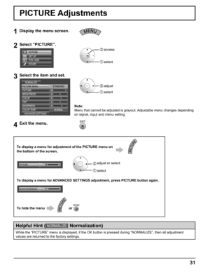 Page 31
31
PICTURE Adjustments
1Display the menu screen.
2Select “PICTURE”.
SOUND PICTURE
SET UP
POS. /SIZE
2  access
1  select
3Select the item and set.
2   adjust
1   select
STANDARD
ADVANCED SETTINGS
PICTURE MENU
250
5 NORMAL
PICTURE
NORMALIZE
BRIGHTNESS 6
COLOR
0
TINT
SHARPNESS
COLOR TEMP
4Exit the menu.
Note:
Menu that cannot be adjusted is grayout. Adjustable menu changes depending 
on signal, input and menu setting.
While the “PICTURE” menu is displayed, if the OK button is pressed\
 during “NORMALIZE”,...