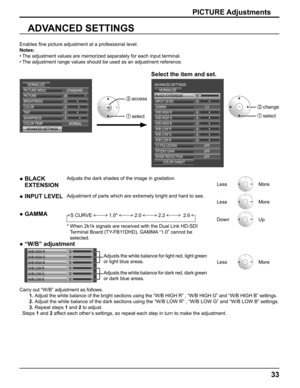 Page 33
33
Enables ﬁ ne picture adjustment at a professional level.
Notes: The adjustment values are memorized separately for each input terminal.
• 
The adjustment range values should be used as an adjustment reference.
• 
Select the item and set.
ADVANCED SETTINGS
Carry out “W/B” adjustment as follows.
1. 
Adjust the white balance of the bright sections using the “W/B HIGH R\
” , “W/B HIGH G” and “W/B HIGH B” settings.
2. Adjust the white balance of the dark sections using the “W/B LOW R”\
 , “W/B LOW G” and...