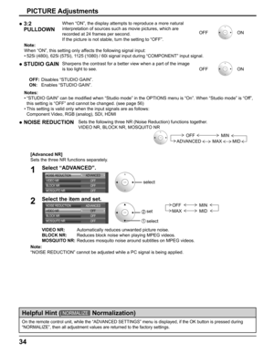 Page 34
34
On the remote control unit, while the “ADVANCED SETTINGS” menu is displayed, if the OK button is pressed during\
 
“NORMALIZE”, then all adjustment values are returned to the factor\
y settings.
Helpful Hint (NORMALIZE   Normalization)
●  3:2 
PULLDOWNWhen “ON”, the display attempts to reproduce a more natural 
interpretation of sources such as movie pictures, which are 
recorded at 24 frames per second.
If the picture is not stable, turn the setting to “OFF”. OFF
ON
Note:
When “ON”, this setting...