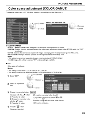 Page 35
35
Select the item and set.
Color space adjustment (COLOR GAMUT)
Changes the color space to BT.709 signal standard chromaticity point and ﬁ ne-tunes it.
0
2.2
INPUT LEVEL
ADVANCED SETTINGS
NORMALIZE
GAMMA
0
0
OFF
W/B HIGH R
W/B HIGH G
0
W/B HIGH B
0
W/B LOW R
0
W/B LOW G
0
W/B LOW B
3:2 PULLDOWN
OFF
STUDIO GAIN 0
BLACK EXTENSION
OFF
NOISE REDUCTION
COLOR GAMUT
2  access
1  select
COLOR GAMUT
COLOR GAMUT
NATIVE2   change
1   select
●   COLOR GAMUT
DIGITAL CINEMA COLOR:  Sets color gamut to reproduce the...