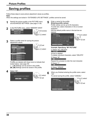Page 38
38
Follow these steps to save picture adjustment values as proﬁ les. 
Note:
When the settings are locked in “EXTENDED LIFE SETTINGS”, pro ﬁ les cannot be saved.
Saving pro ﬁ les
1
Specify the picture quality in the PICTURE menu 
and ADVANCED SETTINGS. (see page 31-36) 
2In the PICTURE menu, select “MEMORY SAVE”. 
MEMORY SAVE
MEMORY LOAD MEMORY EDIT2  access
1  select
3Select a pro ﬁ le name for saving the picture 
adjustment values. 
1.  [
      ]
MEMORY1
MEMORY2
2.  [
      ]
MEMORY3
3. [   1]
MEMORY4...