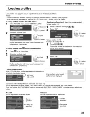 Page 39
39
Picture Proﬁ les
Load pro ﬁ les and apply the picture adjustment values to the display as follows. 
Notes:
• Loaded  pro ﬁ les are stored in memory according to the selected input interface. (se\
e page 19)
• When the settings are locked in “EXTENDED LIFE SETTINGS”, pro ﬁ les cannot be loaded.

1In the PICTURE menu, select “MEMORY LOAD”.
MEMORY SAVE
MEMORY LOAD MEMORY EDIT2  access
1  select
2Select the pro ﬁ le to load. 
MEMORY12
12 .   [ 
  2]
1. 
[
      ]
MEMORY1
MEMORY2
2.  [
    1]
2  set
1...