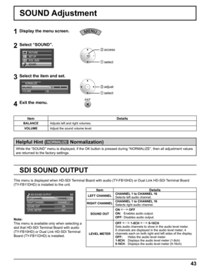 Page 43
43
SOUND Adjustment
1Display the menu screen.
2Select “SOUND”.
SET UP
POS. /SIZE
SOUND PICTURE
2  access
1  select
3Select the item and set.
2   adjust
1   select
BALANCE
0
1
NORMALIZE
VOLUME
4Exit the menu.    
     
While the “SOUND” menu is displayed, if the OK button is pressed d\
uring “NORMALIZE”, then all adjustment values 
are returned to the factory settings.
Helpful Hint (NORMALIZE   Normalization)
Item Details
BALANCE Adjusts left and right volumes.
VOLUME Adjust the sound volume level.
Item...