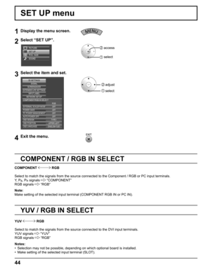 Page 44
44
1Display the menu screen.
2Select “SET UP”.
SET UP
POS. /SIZE
SOUND PICTURE
2  access
1  select
3Select the item and set.
EXTERNAL SCALER MODE
POWER SAVE
PC POWER MANAGEMENTAUTO POWER OFF OFFOFF OFF OFF
OSD DESIGN TYPE1
OSD POSITION UPPER LEFT
OSD LANGUAGE ENGLISH  (
US )
SIGNAL
EXTENDED LIFE SETTINGSSCREENSAVER
NETWORK SETUP INPUT LABEL
COMPONENT/RGB-IN SELECT
RGB
3D SETTINGS
2  adjust
1   select
4Exit the menu.   
     
SET UP menu
COMPONENT / RGB IN SELECT
COMPONENT  RGB
Select to match the...