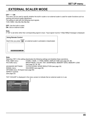 Page 45
45
EXTERNAL SCALER MODE
OFF  ON
This menu can be used to specify whether the built-in scaler or an exter\
nal scaler is used for scaler functions such as 
resizing and picture quality adjustment. 
The setting is valid with the following input signals. 
1125 (1080) / 24p·25p·30p·50p·60p
OFF:  Use the built-in scaler.
ON:  Use an external scaler.
Note:
If “ON” is set when other than corresponding signal is input, “\
Input signal must be 1125p(1080p)”message is displayed.
SET UP menu
Using Remote Control...