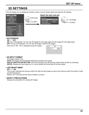 Page 47
47
SET UP menu
3D SETTINGS
If the 3D images are not displayed correctly or seem unusual, please adj\
ust and setup the 3D settings.
EXTERNAL SCALER MODE
POWER SAVE
PC POWER MANAGEMENTAUTO POWER OFF OFFOFF OFF OFF
OSD DESIGN TYPE1
OSD POSITION UPPER LEFT
OSD LANGUAGE ENGLISH  (
US )
SIGNAL
EXTENDED LIFE SETTINGSSCREENSAVER
NETWORK SETUP INPUT LABEL
COMPONENT/RGB-IN SELECT
RGB
3D SETTINGS
ON
3D EYEWEAR
OFF
AUTO
3D INPUT FORMAT
3D SETTINGS
LEFT/RIGHT SWAP
SAFETY PRECAUTIONS
• 3D EYEWEAR
ON  OFF
ON:  Use of...