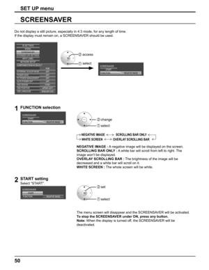 Page 50
50
SCREENSAVER
SET UP menu
Do not display a still picture, especially in 4:3 mode, for any length o\
f time.
If the display must remain on, a SCREENSAVER should be used.
SCREENSAVER
NEGATIVE IMAGE
START
FUNCTIONEXTERNAL SCALER MODE
POWER SAVE
PC POWER MANAGEMENTAUTO POWER OFF OFF OFF OFF OFF
OSD DESIGN TYPE1
OSD POSITION UPPER LEFT
OSD LANGUAGE ENGLISH  (
US )
SIGNAL
EXTENDED LIFE SETTINGSSCREENSAVER
NETWORK SETUP INPUT LABEL
COMPONENT/RGB-IN SELECT
RGB
3D SETTINGS
 
1FUNCTION selection
SCREENSAVER...