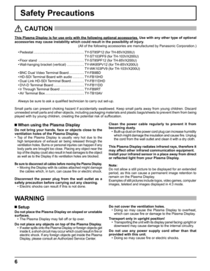 Page 6
6
Safety Precautions
This Plasma Display is for use only with the following optional accessor\
ies. Use with any other type of optional 
accessories may cause instability which could result in the possibility \
of injury.  
(All of the following accessories are manufactured by Panasonic Corpora\
tion.)
   CAUTION
 
 When using the Plasma Display
Do not bring your hands, face or objects close to the 
ventilation holes of the Plasma Display.
• 
Top of the Plasma Display is usually very hot due to the...