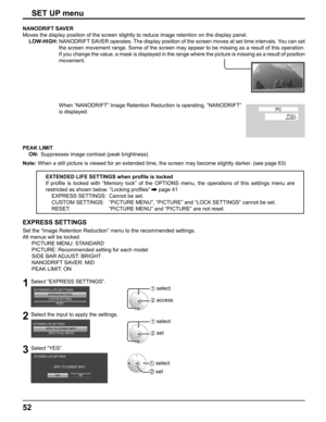 Page 52
52
EXPRESS SETTINGS
Set the “Image Retention Reduction” menu to the recommended settin\
gs.
All menus will be locked.
   PICTURE MENU: STANDARD
      PICTURE: Recommended setting for each model
   SIDE BAR ADJUST: BRIGHT
   NANODRIFT SAVER: MID
   PEAK LIMIT: ON
1Select “EXPRESS SETTINGS”.
EXPRESS SETTINGSCUSTOM SETTINGSRESET
EXTENDED LIFE SETTINGS1 select
2 access
2Select the input to apply the settings.
APPLY TO CURRENT INPUTAPPLY TO ALL INPUTS
EXTENDED LIFE SETTINGS
1 select
2 set
3Select “YES”.
YES...