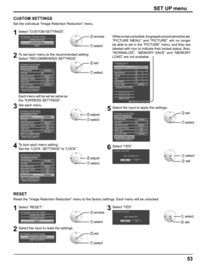 Page 53
53
SET UP menu
CUSTOM SETTINGS
Set the individual “Image Retention Reduction” menu.
1Select “CUSTOM SETTINGS”.
CUSTOM SETTINGSRESET
EXTENDED LIFE SETTINGSEXPRESS SETTINGS2  access
1  select
2To set each menu to the recommended setting:
Select “RECOMMENDED SETTINGS”.
30OFF
UNLOCK BRIGHT
DYNAMIC
MID
PICTURE PICTURE MENU
EXTENDED LIFE SETTINGS
RECOMMENDED SETTINGS
SIDE BAR ADJUST
NANODRIFT SAVER
PEAK LIMIT
LOCK SETTINGS
APPLY TO CURRENT INPUTAPPLY TO ALL INPUTS
2  set
1  select
Each menu will be set as...