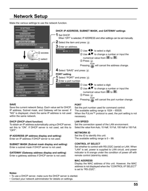 Page 55
SIGNAL
EXTENDED LIFE SETTINGS
SCREENSAVERINPUT LABEL
COMPONENT/RGB-IN SELECT RGB
3D SETTINGS
NETWORK SETUP
192.168.  0.  8
1024
255.255.255.
  0
192.168.
  0.  1
IP ADDRESS DHCP
NETWORK SETUP
SAVE
SUBNET MASK
GATEWAY
PORT AUTO
LAN SPEED
0
NETWORK ID
RS-232C
CONTROL I/F SELECT
--:--:--:--:--:--
MAC ADDRESS OFF
Network Setup
Make the various settings to use the network function.
  
DHCP, IP ADDRESS, SUBNET MASK, and GATEWAY settings
1 Set DHCP.
     
When “OFF” is selected, IP ADDRESS and other settings...